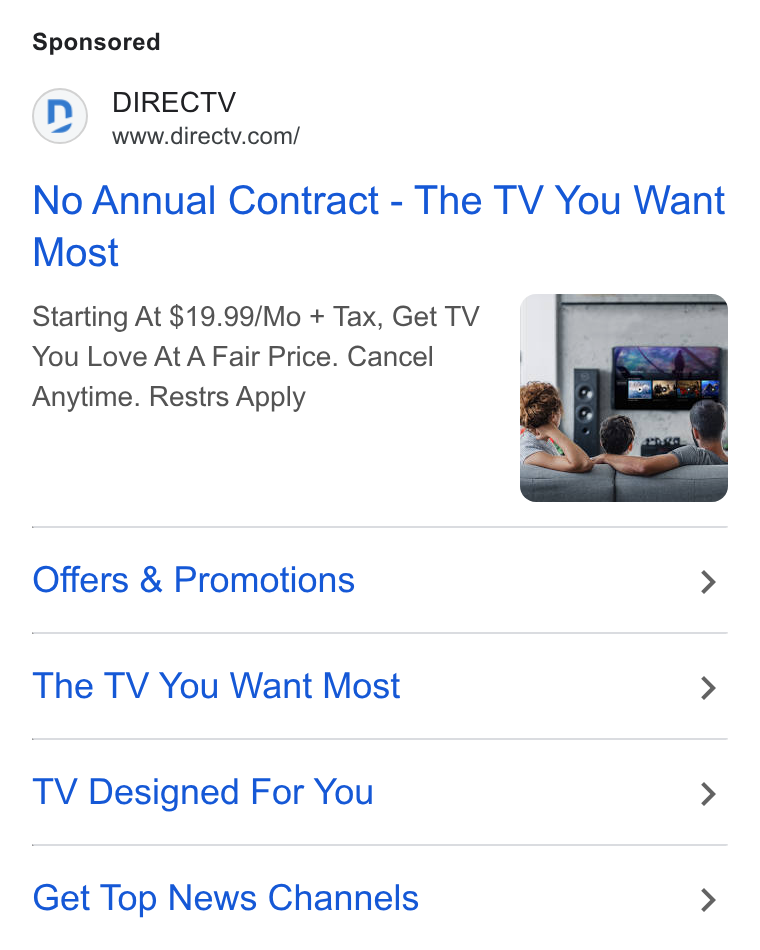 DirecTV ad on Google Ads: No Annual Contract - The TV You Want Most Starting At $19.99/Mo + Tax, Get TV ie You Love At A Fair Price. Cancel | Anytime. Restrs Apply . Offers & Promotions > The TV You Want Most > TV Designed For You > Get Top News Channels >