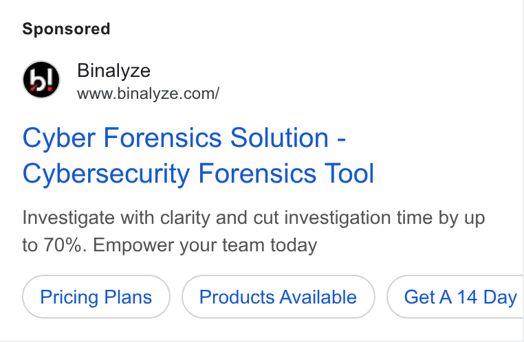 Binalyze ad on Google Ads: Cyber Forensics Solution - Cybersecurity Forensics Tool Investigate with clarity and cut investigation time by up to 70%. Empower your team today Pricing Plans Products Available Get A 14 Day