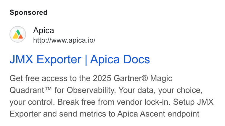 Apica ad on Google Ads: Apica http://www.apica.io/ JMX Exporter | Apica Docs Get free access to the 2025 Gartner® Magic Quadrant™ for Observability. Your data, your choice, your control. Break free from vendor lock-in. Setup JMX Exporter and send metrics to Apica Ascent endpoint