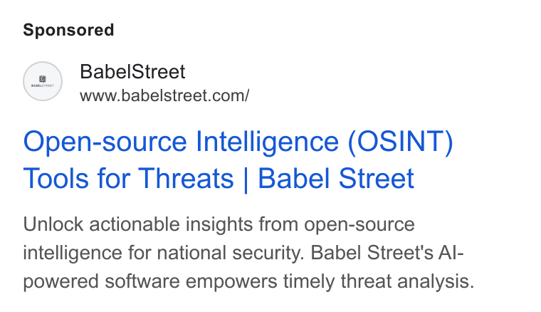 Babel Street ad on Google Ads: Open-source Intelligence (OSINT) Tools for Threats | Babel Street Unlock actionable insights from open-source intelligence for national security. Babel Street's Al- powered software empowers timely threat analysis.