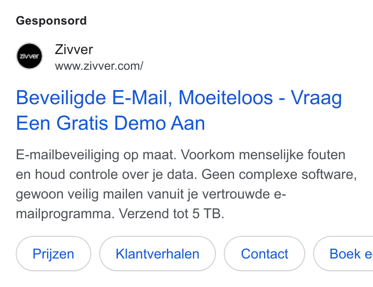 Zivver ad on Google Ads: Gesponsord Beveiligde E-Mail, Moeiteloos - Vraag Een Gratis Demo Aan E-mailbeveiliging op maat. Voorkom menselijke fouten en houd controle over je data. Geen complexe software, gewoon veilig mailen vanuit je vertrouwde e- mailprogramma. Verzend tot 5 TB. Klantverhalen ( contact ) Boek e
