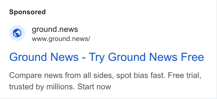 Ground News ad on Google Ads: © ground.news www.ground.news/ Ground News - Try Ground News Free Compare news from all sides, spot bias fast. Free trial, trusted by millions. Start now