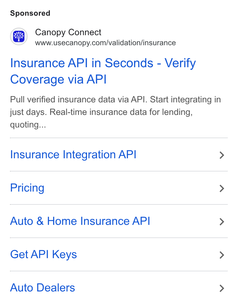 Canopy Connect ad on Google Ads: Insurance API in Seconds - Verify Coverage via API Pull verified insurance data via API. Start integrating in just days. Real-time insurance data for lending, quoting... Insurance Integration API > Pricing > Auto & Home Insurance API > Get API Keys > Auto Dealers >