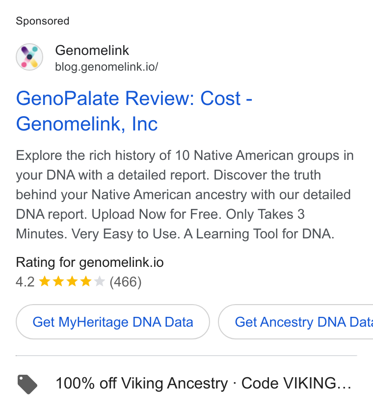 Genomelink ad on Google Ads: Genomelink blog.genomelink.io/ Geno Palate Review: Cost - Genomelink, Inc Explore the rich history of 10 Native American groups in your DNA with a detailed report. Discover the truth behind your Native American ancestry with our detailed DNA report. Upload Now for Free. Only Takes 3 Minutes. Very Easy to Use. A Learning Tool for DNA. Rating for genomelink.io 4.2 kk kk (466) Get My Heritage DNAData })( Get Ancestry DNA Dat. . 100% off Viking Ancestry - Code VIKING...