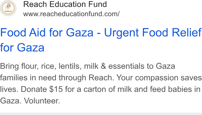 Donorbox ad on Google Ads: Food Aid for Gaza - Urgent Food Relief for Gaza Bring flour, rice, lentils, milk & essentials to Gaza families in need through Reach. Your compassion saves lives. Donate $15 for a carton of milk and feed babies in Gaza. Volunteer.
