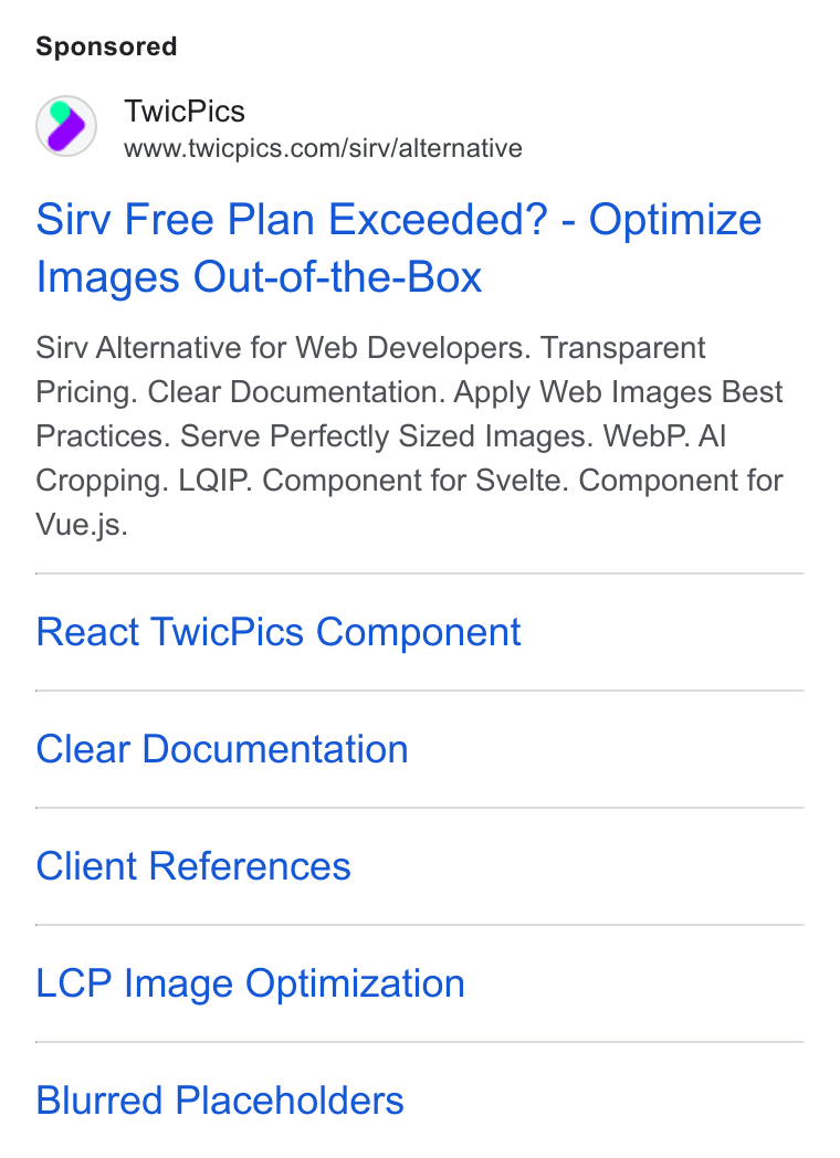 TwicPics ad on Google Ads: Sirv Free Plan Exceeded? - Optimize Images Out-of-the-Box Sirv Alternative for Web Developers. Transparent Pricing. Clear Documentation. Apply Web Images Best Practices. Serve Perfectly Sized Images. Web P. Al Cropping. LQIP. Component for Svelte. Component for Vue.js. React Twic Pics Component Clear Documentation Client References LCP Image Optimization Blurred Placeholders