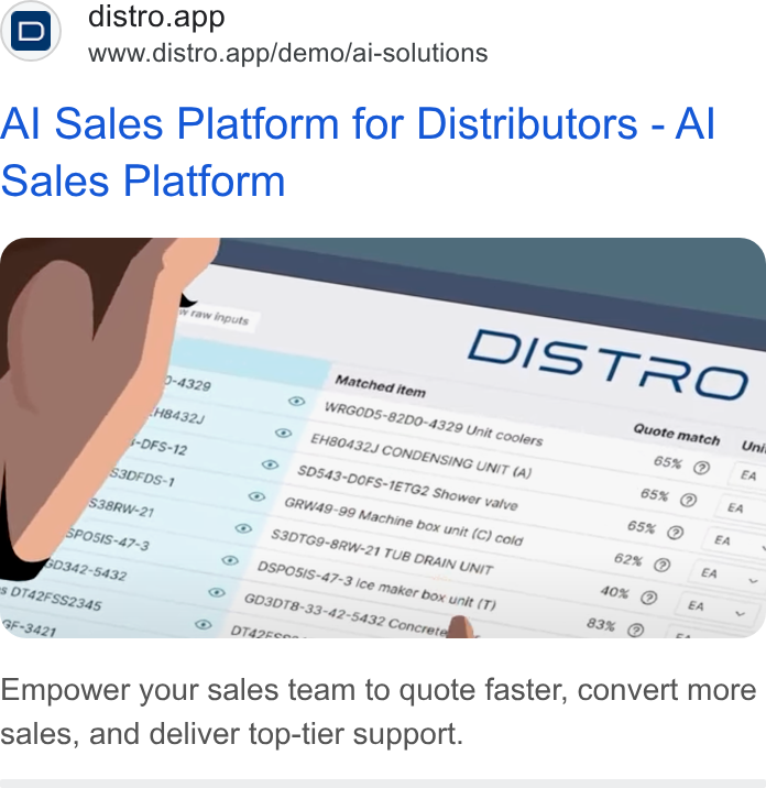 Distro ad on Google Ads: D) distro.app www.distro.app/demo/ai-solutions Al Sales Platform for Distributors - Al Sales Platform Empower your sales team to quote faster, convert more sales, and deliver top-tier support.