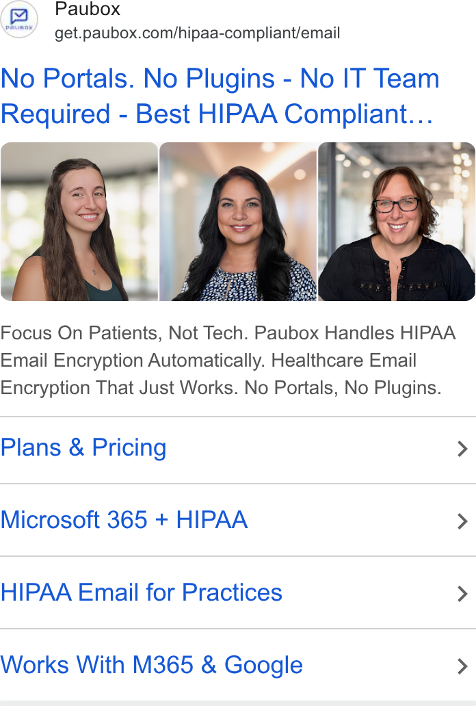 Paubox ad on Google Ads: No Portals. No Plugins - No IT Team Required - Best HIPAA Compliant... Focus On Patients, Not Tech. Paubox Handles HIPAA Email Encryption Automatically. Healthcare Email Encryption That Just Works. No Portals, No Plugins. Plans & Pricing > Microsoft 365 + HIPAA > HIPAA Email for Practices > Works With M365 & Google >