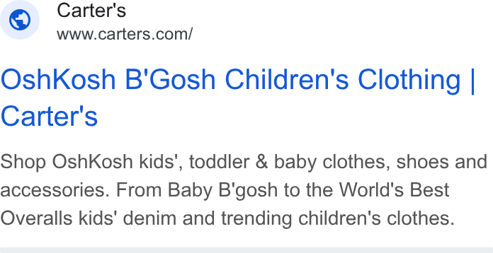 Carter's ad on Google Ads: Osh Kosh B'Gosh Children's Clothing | Carter's Shop Osh Kosh kids’, toddler & baby clothes, shoes and accessories. From Baby B'gosh to the World's Best Overalls kids' denim and trending children's clothes.