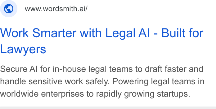 Wordsmith AI ad on Google Ads: © wwwwordsmith.ai/ Work Smarter with Legal Al - Built for Lawyers Secure Al for in-house legal teams to draft faster and handle sensitive work safely. Powering legal teams in worldwide enterprises to rapidly growing startups.