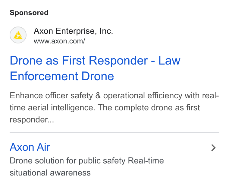 Axon ad on Google Ads: Drone as First Responder - Law Enforcement Drone Enhance officer safety & operational efficiency with real- time aerial intelligence. The complete drone as first responder... Axon Air > Drone solution for public safety Real-time situational awareness