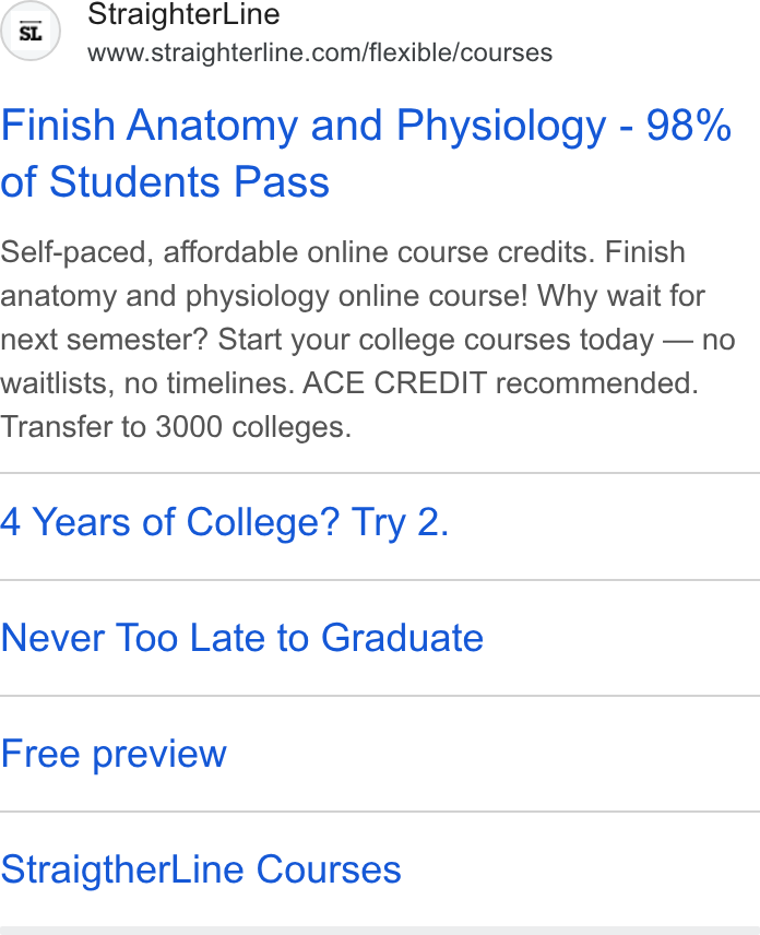 StraighterLine ad on Google Ads: Finish Anatomy and Physiology - 98% of Students Pass Self-paced, affordable online course credits. Finish anatomy and physiology online course! Why wait for next semester? Start your college courses today — no waitlists, no timelines. ACE CREDIT recommended. Transfer to 3000 colleges. 4 Years of College? Try 2. Never Too Late to Graduate Free preview Straigther Line Courses