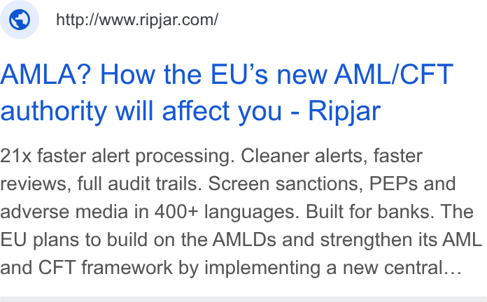 Ripjar ad on Google Ads: AMLA? How the EU’s new AML/CFT authority will affect you - Ripjar 21x faster alert processing. Cleaner alerts, faster reviews, full audit trails. Screen sanctions, PEPs and adverse media in 400+ languages. Built for banks. The EU plans to build on the AMLDs and strengthen its AML and CFT framework by implementing a new central...