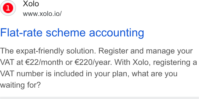 Xolo ad on Google Ads: Xolo www.xolo.io/ Flat-rate scheme accounting The expat-friendly solution. Register and manage your VAT at €22/month or €220/year. With Xolo, registering a VAT number is included in your plan, what are you waiting for?