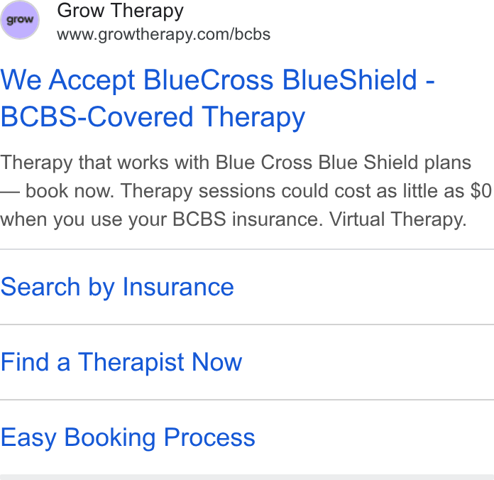 Grow Therapy ad on Google Ads: We Accept Blue Cross Blue Shield - BCBS-Covered Therapy Therapy that works with Blue Cross Blue Shield plans — book now. Therapy sessions could cost as little as $0 when you use your BCBS insurance. Virtual Therapy. Search by Insurance Find a Therapist Now Easy Booking Process