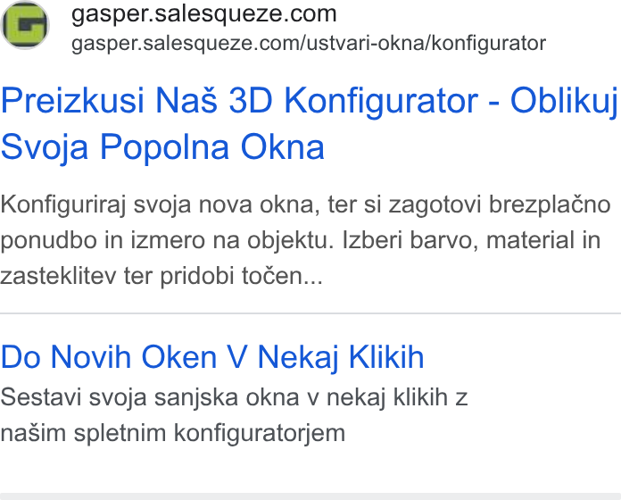 SaleSqueze ad on Google Ads: = gasper.salesqueze.com/ustvari-okna/konfigurator Preizkusi Na S 3D Konfigurator - Oblikuj Svoja Popolna Okna Konfiguriraj svoja nova okna, ter si zagotovi brezpla¢no ponudbo in izmero na objektu. Izberi barvo, material in zasteklitev ter pridobi tocen... Do Novih Oken V Nekaj Klikih Sestavi svoja sanjska okna v nekaj klikih z nasim spletnim konfiguratorjem