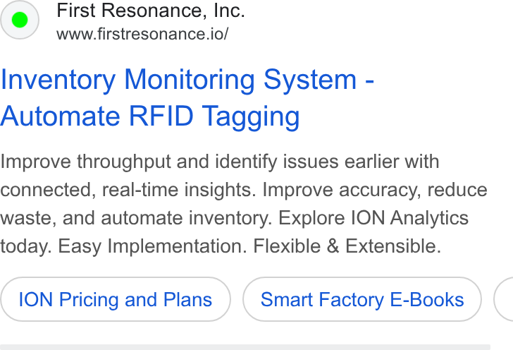 First Resonance ad on Google Ads: First Resonance, Inc. www.firstresonance.io/ Inventory Monitoring System - Automate RFID Tagging Improve throughput and identify issues earlier with connected, real-time insights. Improve accuracy, reduce waste, and automate inventory. Explore ION Analytics today. Easy Implementation. Flexible & Extensible. ION Pricing and Plans Smart Factory E-Books <