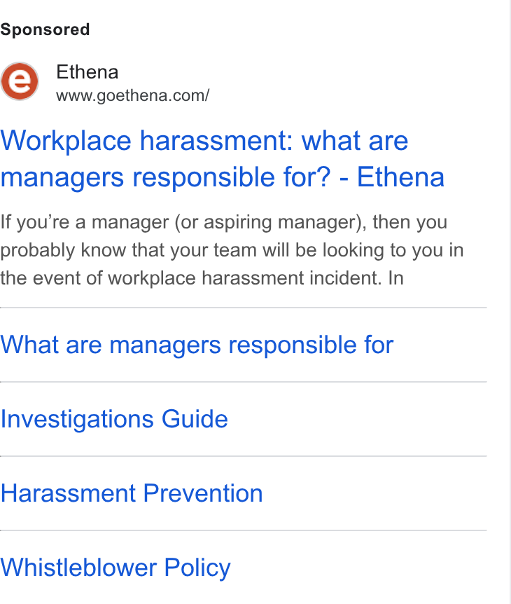 Ethena ad on Google Ads: Workplace harassment: what are managers responsible for? - Ethena If you’re a manager (or aspiring manager), then you probably know that your team will be looking to you in the event of workplace harassment incident. In What are managers responsible for Investigations Guide Harassment Prevention Whistleblower Policy