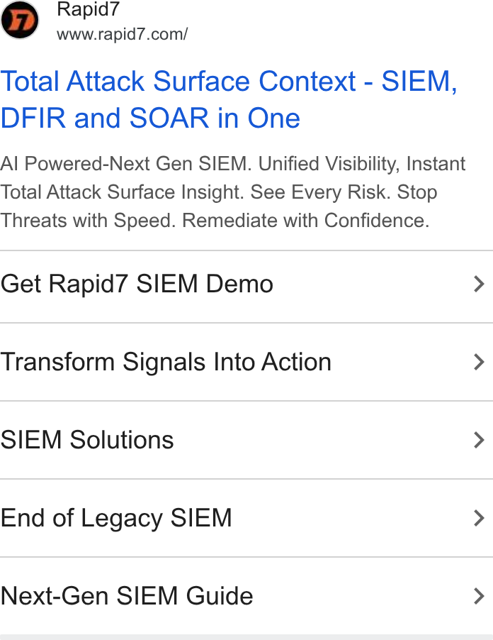 Rapid7 ad on Google Ads: Total Attack Surface Context - SIEM, DFIR and SOAR in One Al Powered-Next Gen SIEM. Unified Visibility, Instant Total Attack Surface Insight. See Every Risk. Stop Threats with Speed. Remediate with Confidence. Get Rapid7 SIEM Demo Transform Signals Into Action SIEM Solutions End of Legacy SIEM Next-Gen SIEM Guide