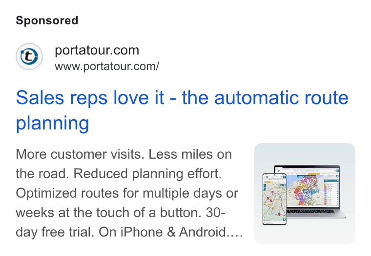 portatour ad on Google Ads: www.portatour.com/ Sales reps love it - the automatic route planning More customer visits. Less miles on the road. Reduced planning effort. Optimized routes for multiple days or weeks at the touch of a button. 30- day free trial. On i Phone & Android.... .