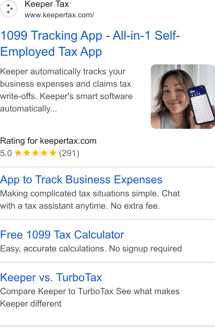 Keeper ad on Google Ads: 1099 Tracking App - All-in-1 Self- Employed Tax App Keeper automatically tracks your business expenses and claims tax write-offs. Keeper's smart software automatically... ow Rating for keepertax.com 5.0 aww (291) App to Track Business Expenses Making complicated tax situations simple. Chat with a tax assistant anytime. No extra fee. Free 1099 Tax Calculator Easy, accurate calculations. No signup required Keeper vs. Turbo Tax Compare Keeper to Turbo Tax See what makes Keeper different