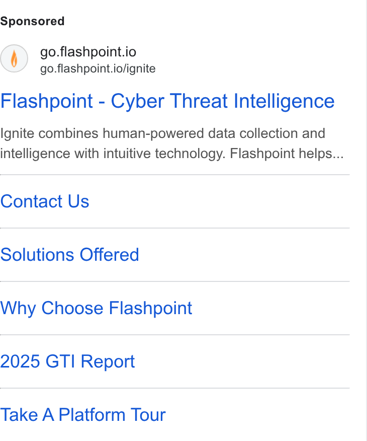Flashpoint ad on Google Ads: () go.flashpoint.io go.flashpoint.io/ignite Flashpoint - Cyber Threat Intelligence Ignite combines human-powered data collection and intelligence with intuitive technology. Flashpoint helps... Contact Us Solutions Offered Why Choose Flashpoint 2025 GTI Report Take A Platform Tour