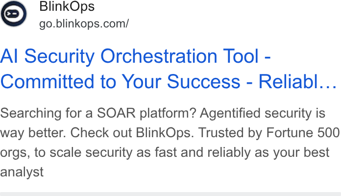 BlinkOps ad on Google Ads: Al Security Orchestration Tool - Committed to Your Success - Reliabl... Searching for a SOAR platform? Agentified security is way better. Check out Blink Ops. Trusted by Fortune 500 orgs, to scale security as fast and reliably as your best analyst