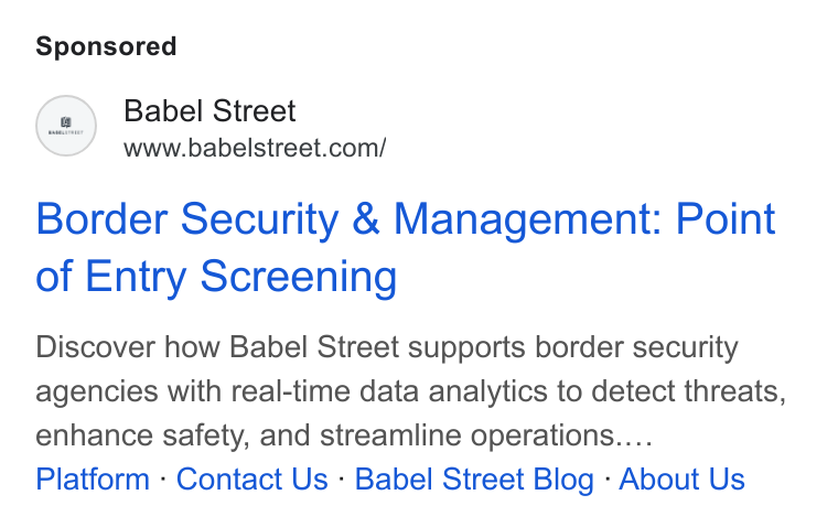 Babel Street ad on Google Ads: Border Security & Management: Point of Entry Screening Discover how Babel Street supports border security agencies with real-time data analytics to detect threats, enhance safety, and streamline operations.... Platform - Contact Us - Babel Street Blog - About Us