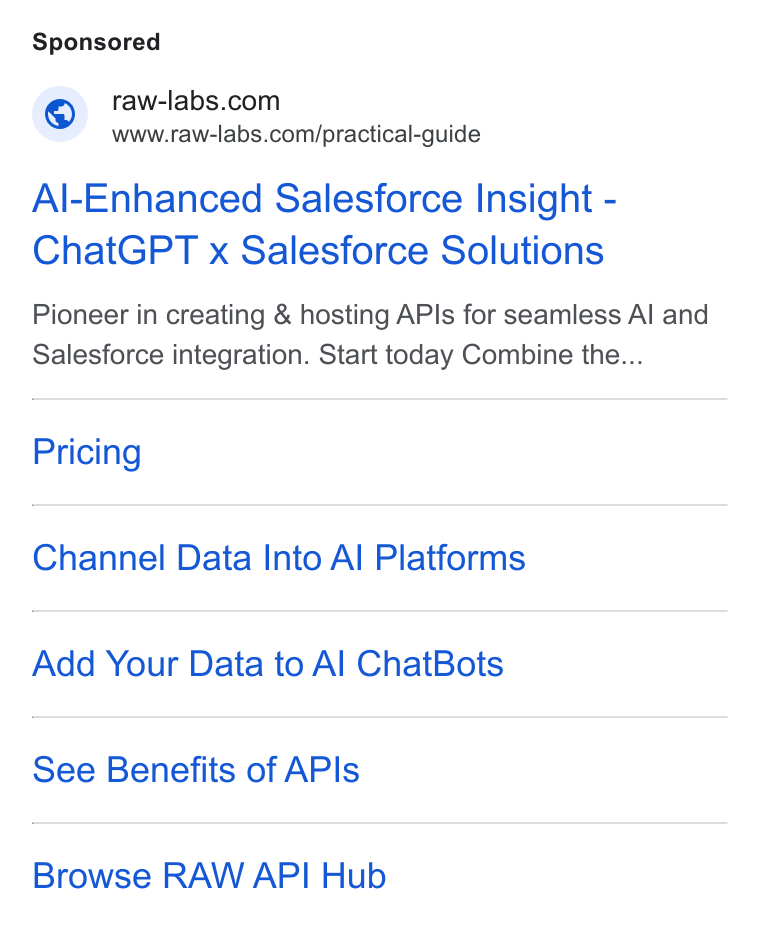 RAW Labs ad on Google Ads: Www.raw-labs.com/practical-guide Al-Enhanced Salesforce Insight - Chat GPT x Salesforce Solutions Pioneer in creating & hosting APis for seamless Al and Salesforce integration. Start today Combine the... Pricing Channel Data Into Al Platforms Add Your Data to Al Chat Bots See Benefits of APIs Browse RAW API Hub