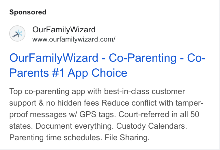 OurFamilyWizard ad on Google Ads: Our Family Wizard - Co-Parenting - Co- Parents #1 App Choice Top co-parenting app with best-in-class customer support & no hidden fees Reduce conflict with tamper- proof messages w/ GPS tags. Court-referred in all 50 states. Document everything. Custody Calendars. Parenting time schedules. File Sharing.