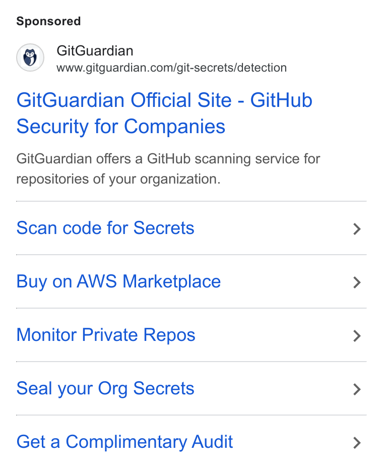 GitGuardian ad on Google Ads: Git Guardian Official Site - Git Hub Security for Companies Git Guardian offers a Git Hub scanning service for repositories of your organization. Scan code for Secrets Buy on AWS Marketplace Monitor Private Repos Seal your Org Secrets Get a Complimentary Audit