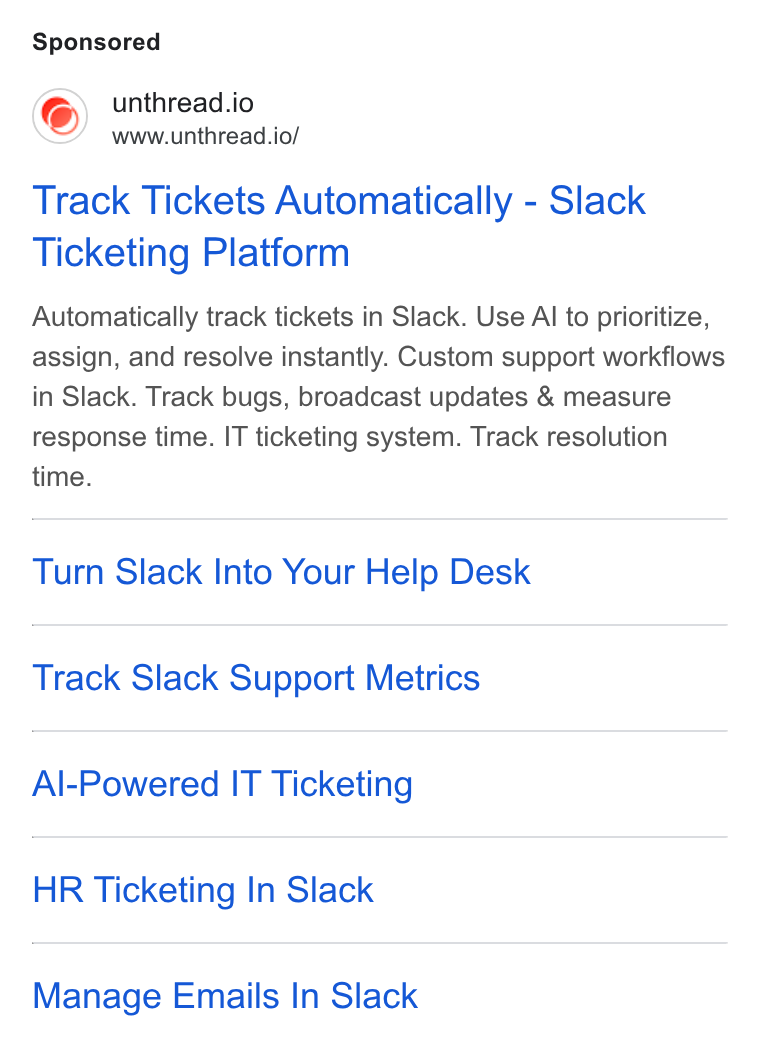 Unthread ad on Google Ads: unthread.io www.unthread.io/ Track Tickets Automatically - Slack Ticketing Platform Automatically track tickets in Slack. Use Al to prioritize, assign, and resolve instantly. Custom support workflows in Slack. Track bugs, broadcast updates & measure response time. IT ticketing system. Track resolution time. Turn Slack Into Your Help Desk Track Slack Support Metrics Al-Powered IT Ticketing HR Ticketing In Slack Manage Emails In Slack