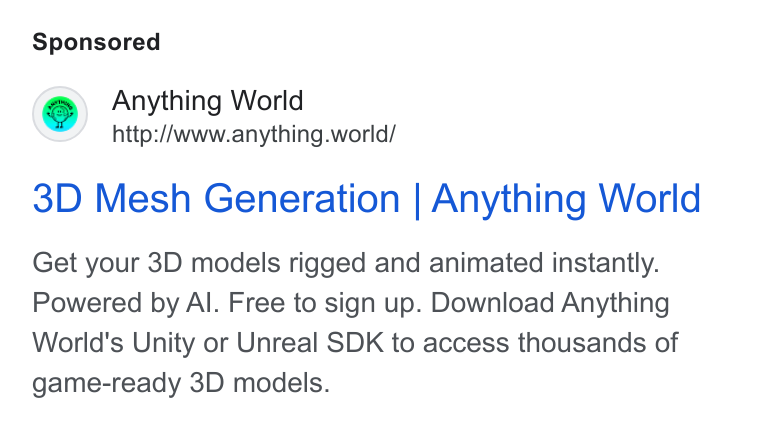 Anything World ad on Google Ads: Anything World http://www.anything.world/ 3D Mesh Generation | Anything World Get your 3D models rigged and animated instantly. Powered by Al. Free to sign up. Download Anything World's Unity or Unreal SDK to access thousands of game-ready 3D models.