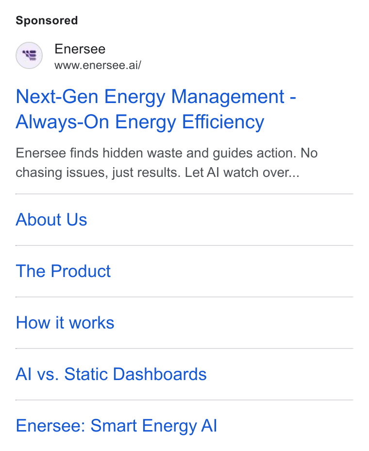 Enersee ad on Google Ads: Enersee www.enersee.ai/ Next-Gen Energy Management - Always-On Energy Efficiency Enersee finds hidden waste and guides action. No chasing issues, just results. Let Al watch over... About Us The Product How it works Al vs. Static Dashboards Enersee: Smart Energy Al