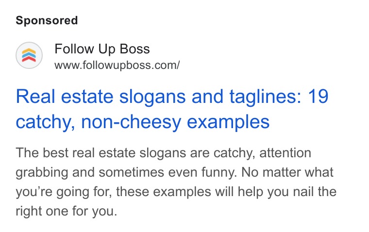 Follow Up Boss ad on Google Ads: Real estate slogans and taglines: 19 catchy, non-cheesy examples The best real estate slogans are catchy, attention grabbing and sometimes even funny. No matter what you’re going for, these examples will help you nail the right one for you.
