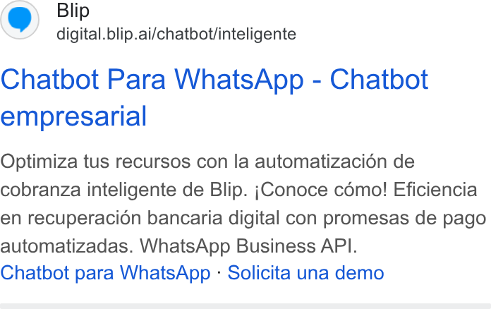 Blip ad on Google Ads: Blip digital.blip.ai/chatbot/inteligente Chatbot Para Whats App - Chatbot empresarial Optimiza tus recursos con la automatizacién de cobranza inteligente de Blip. ;Conoce como! Eficiencia en recuperacion bancaria digital con promesas de pago automatizadas. Whats App Business API. Chatbot para Whats App - Solicita una demo