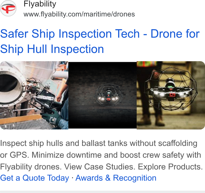 Flyability ad on Google Ads: Safer Ship Inspection Tech - Drone for Ship Hull Inspection Che SH Inspect ship hulls and ballast tanks without scaffolding or GPS. Minimize downtime and boost crew safety with Flyability drones. View Case Studies. Explore Products. Get a Quote Today - Awards & Recognition