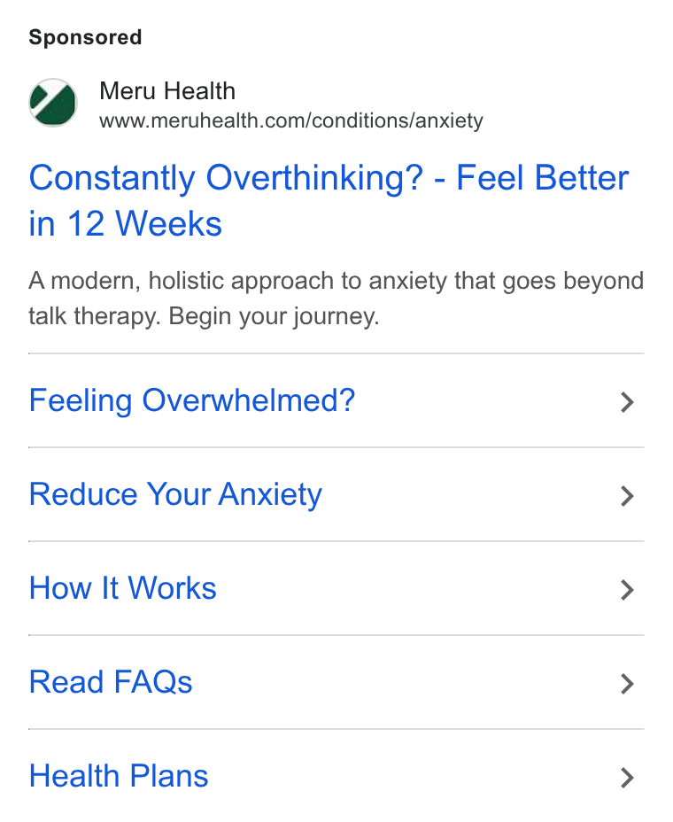 Meru Health ad on Google Ads: Constantly Overthinking? - Feel Better in 12 Weeks A modern, holistic approach to anxiety that goes beyond talk therapy. Begin your journey. Feeling Overwhelmed? > Reduce Your Anxiety > How It Works > Read FAQs > Health Plans >