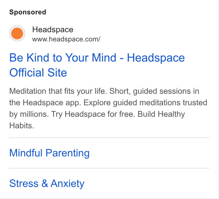 Headspace ad on Google Ads: Be Kind to Your Mind - Headspace Official Site Meditation that fits your life. Short, guided sessions in the Headspace app. Explore guided meditations trusted by millions. Try Headspace for free. Build Healthy Habits. Mindful Parenting Stress & Anxiety