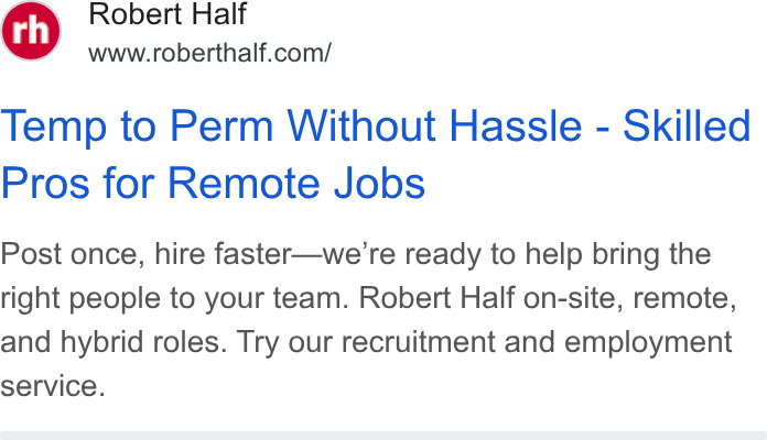 Robert Half International ad on Google Ads: Temp to Perm Without Hassle - Skilled Pros for Remote Jobs Post once, hire faster—we’re ready to help bring the right people to your team. Robert Half on-site, remote, and hybrid roles. Try our recruitment and employment service.