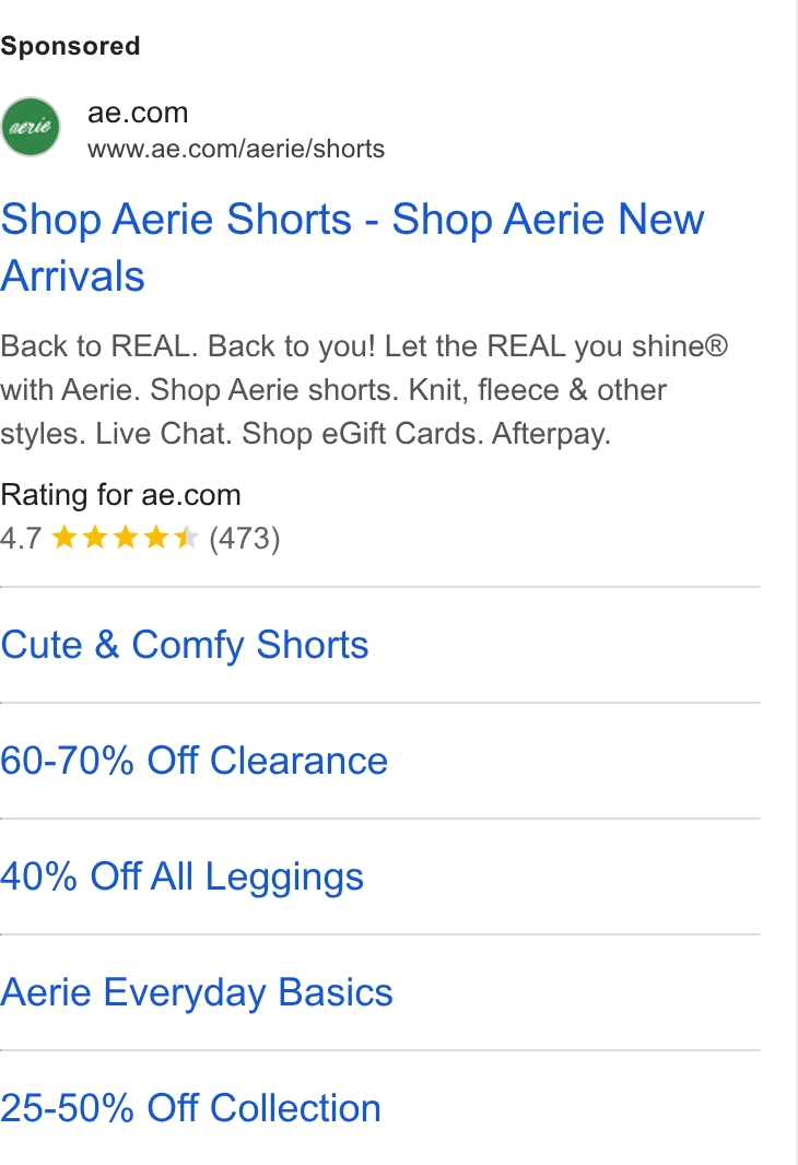 American Eagle Outfitters ad on Google Ads: 7 www.ae.com/aerie/shorts Shop Aerie Shorts - Shop Aerie New Arrivals Back to REAL. Back to you! Let the REAL you shine® with Aerie. Shop Aerie shorts. Knit, fleece & other styles. Live Chat. Shop e Gift Cards. Afterpay. Rating for ae.com AT k W WK (473) Cute & Comfy Shorts 60-70% Off Clearance 40% Off All Leggings Aerie Everyday Basics 25-50% Off Collection