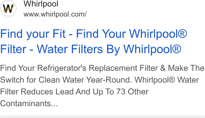 Whirlpool ad on Google Ads: Find your Fit - Find Your Whirlpool® Filter - Water Filters By Whirlpool® Find Your Refrigerator's Replacement Filter & Make The Switch for Clean Water Year-Round. Whirlpool® Water Filter Reduces Lead And Up To 73 Other Contaminants...