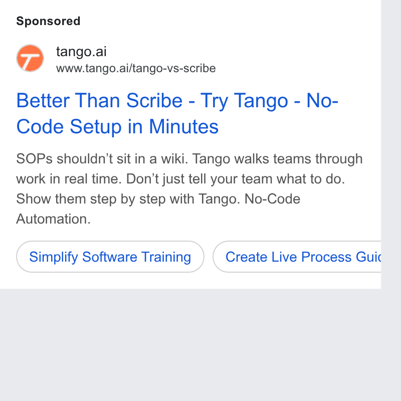 Tango ad on Google Ads: tango.ai www.tango.ai/tango-vs-scribe Better Than Scribe - Try Tango - No- Code Setup in Minutes SOPs shouldn't sit in a wiki. Tango walks teams through work in real time. Don’t just tell your team what to do. Show them step by step with Tango. No-Code Automation. (simply Software Training ) (Create Live Process Guic b