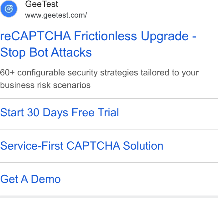 GeeTest ad on Google Ads: re CAPTCHA Frictionless Upgrade - Stop Bot Attacks 60+ configurable security strategies tailored to your business risk scenarios Start 30 Days Free Trial Service-First CAPTCHA Solution Get A Demo