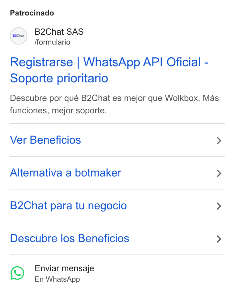 B2chat ad on Google Ads: Patrocinado (oo) B2Chat SAS fformulario Registrarse | Whats App API Oficial - Soporte prioritario Descubre por qué B2Chat es mejor que Wolkbox. Mas funciones, mejor soporte. Ver Beneficios > Alternativa a botmaker > B2Chat para tu negocio > Descubre los Beneficios > Enviar mensaje En Whats App