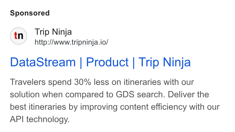 Web Travel Group ad on Google Ads: Trip Ninja http://www.tripninja.io/ Data Stream | Product | Trip Ninja Travelers spend 30% less on itineraries with our solution when compared to GDS search. Deliver the best itineraries by improving content efficiency with our API technology.