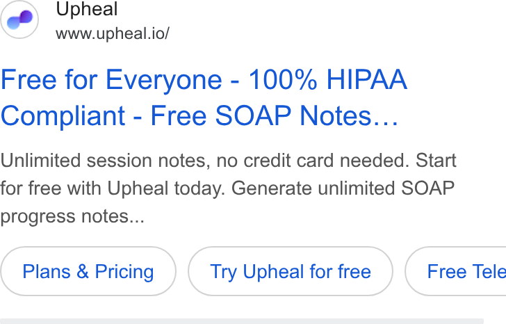Upheal ad on Google Ads: Upheal www.upheal.io/ Free for Everyone - 100% HIPAA Compliant - Free SOAP Notes... Unlimited session notes, no credit card needed. Start for free with Upheal today. Generate unlimited SOAP progress notes... Plans & Pricing Try Upheal for free } ( Free Tele