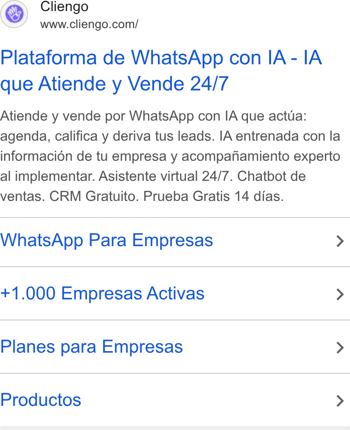 Cliengo ad on Google Ads: Plataforma de Whats App con IA - IA que Atiende y Vende 24/7 Atiende y vende por Whats App con IA que actua: agenda, califica y deriva tus leads. IA entrenada con la informacién de tu empresa y acompafiamiento experto al implementar. Asistente virtual 24/7. Chatbot de ventas. CRM Gratuito. Prueba Gratis 14 dias. Whats App Para Empresas > +1.000 Empresas Activas > Planes para Empresas > Productos >