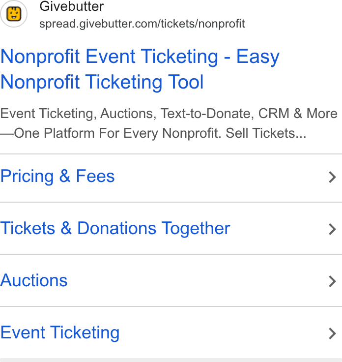 Givebutter ad on Google Ads: Nonprofit Event Ticketing - Easy Nonprofit Ticketing Tool Event Ticketing, Auctions, Text-to-Donate, CRM & More One Platform For Every Nonprofit. Sell Tickets... Pricing & Fees > Tickets & Donations Together > Auctions > Event Ticketing >