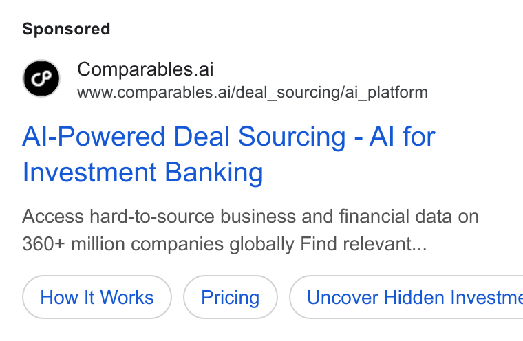 Comparables.ai ad on Google Ads: Comparables.ai www.comparables.ai/deal_sourcing/ai_platform Al-Powered Deal Sourcing - Al for Investment Banking Access hard-to-source business and financial data on 360+ million companies globally Find relevant... How It Works (Pricing )) Uncover Hidden Investme
